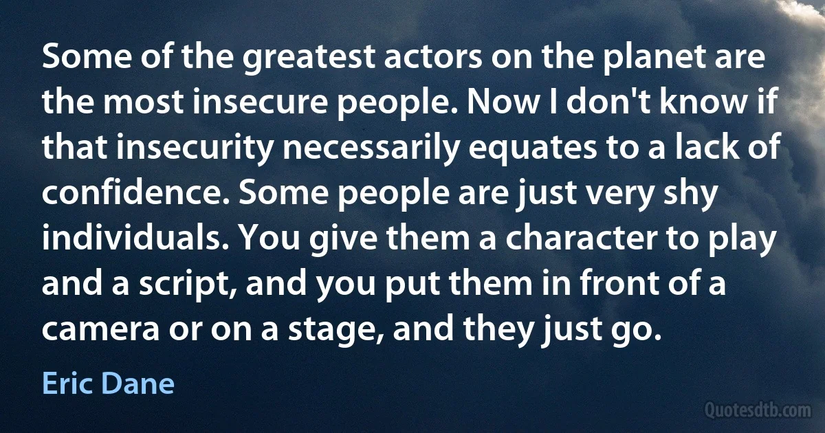 Some of the greatest actors on the planet are the most insecure people. Now I don't know if that insecurity necessarily equates to a lack of confidence. Some people are just very shy individuals. You give them a character to play and a script, and you put them in front of a camera or on a stage, and they just go. (Eric Dane)