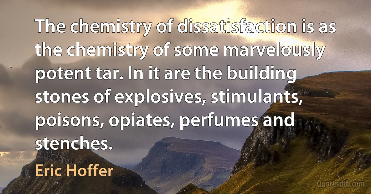 The chemistry of dissatisfaction is as the chemistry of some marvelously potent tar. In it are the building stones of explosives, stimulants, poisons, opiates, perfumes and stenches. (Eric Hoffer)