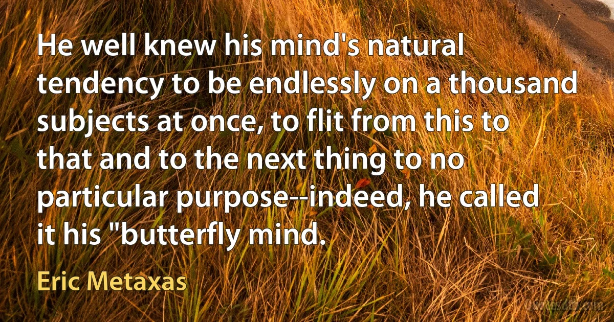 He well knew his mind's natural tendency to be endlessly on a thousand subjects at once, to flit from this to that and to the next thing to no particular purpose--indeed, he called it his "butterfly mind. (Eric Metaxas)