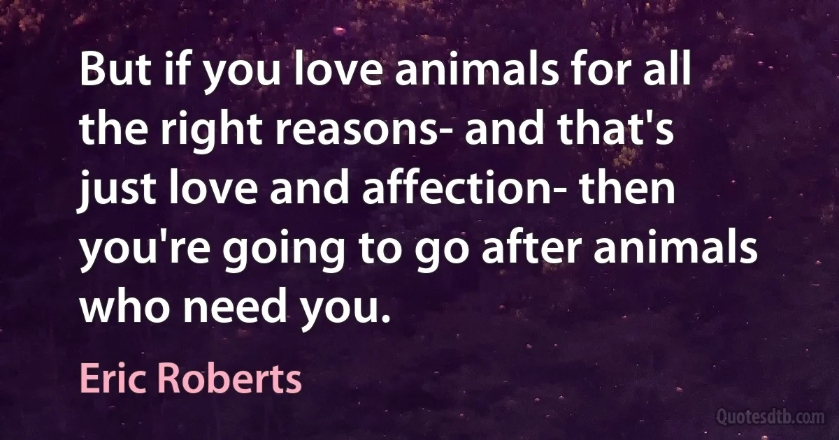 But if you love animals for all the right reasons- and that's just love and affection- then you're going to go after animals who need you. (Eric Roberts)