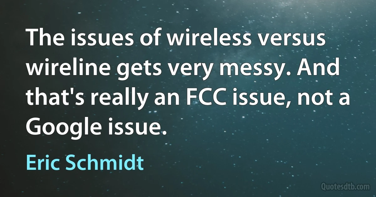 The issues of wireless versus wireline gets very messy. And that's really an FCC issue, not a Google issue. (Eric Schmidt)