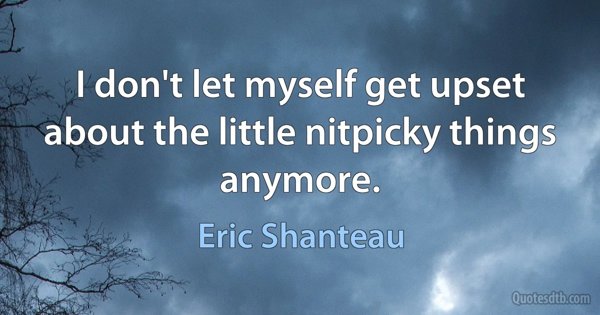 I don't let myself get upset about the little nitpicky things anymore. (Eric Shanteau)