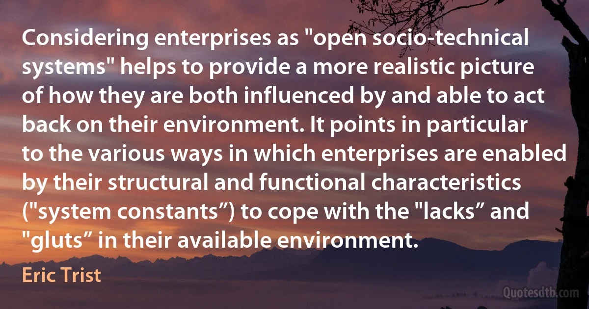 Considering enterprises as "open socio-technical systems" helps to provide a more realistic picture of how they are both influenced by and able to act back on their environment. It points in particular to the various ways in which enterprises are enabled by their structural and functional characteristics ("system constants”) to cope with the "lacks” and "gluts” in their available environment. (Eric Trist)