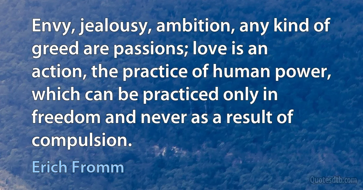 Envy, jealousy, ambition, any kind of greed are passions; love is an action, the practice of human power, which can be practiced only in freedom and never as a result of compulsion. (Erich Fromm)