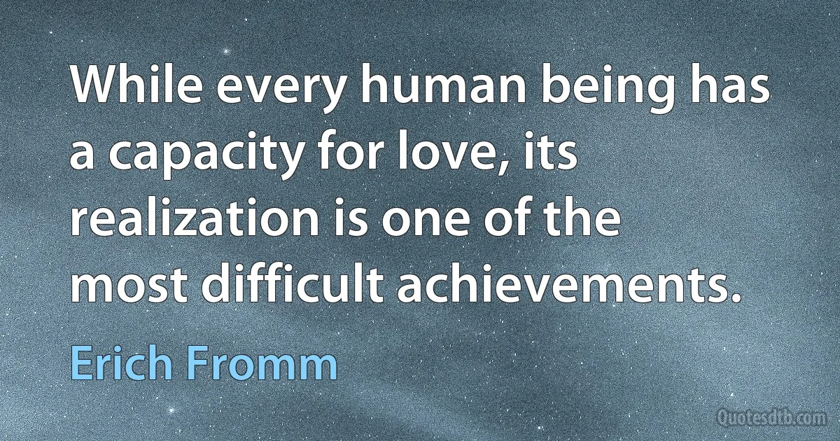 While every human being has a capacity for love, its realization is one of the most difficult achievements. (Erich Fromm)