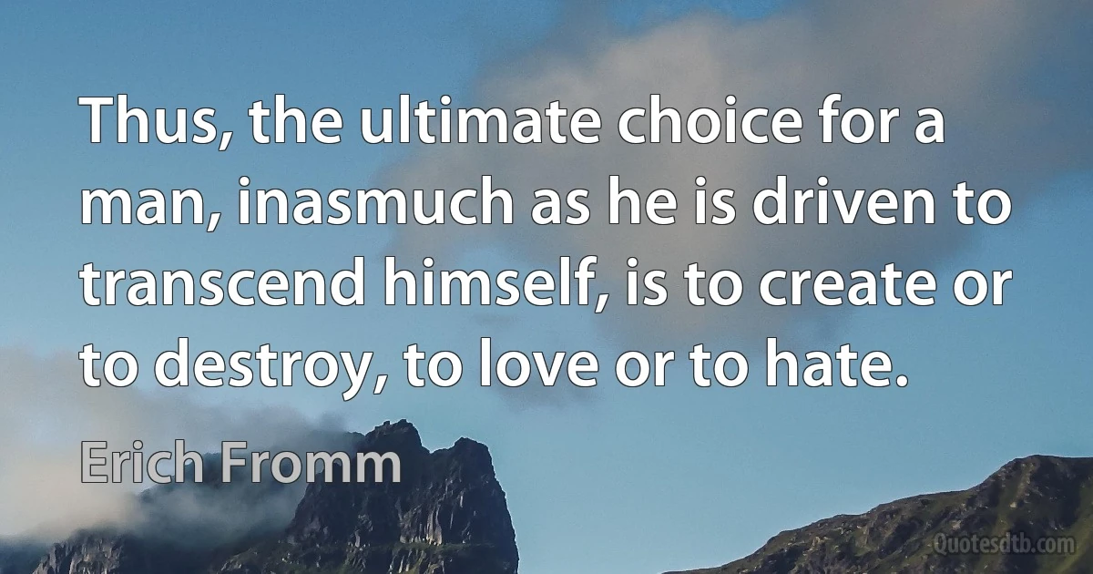 Thus, the ultimate choice for a man, inasmuch as he is driven to transcend himself, is to create or to destroy, to love or to hate. (Erich Fromm)