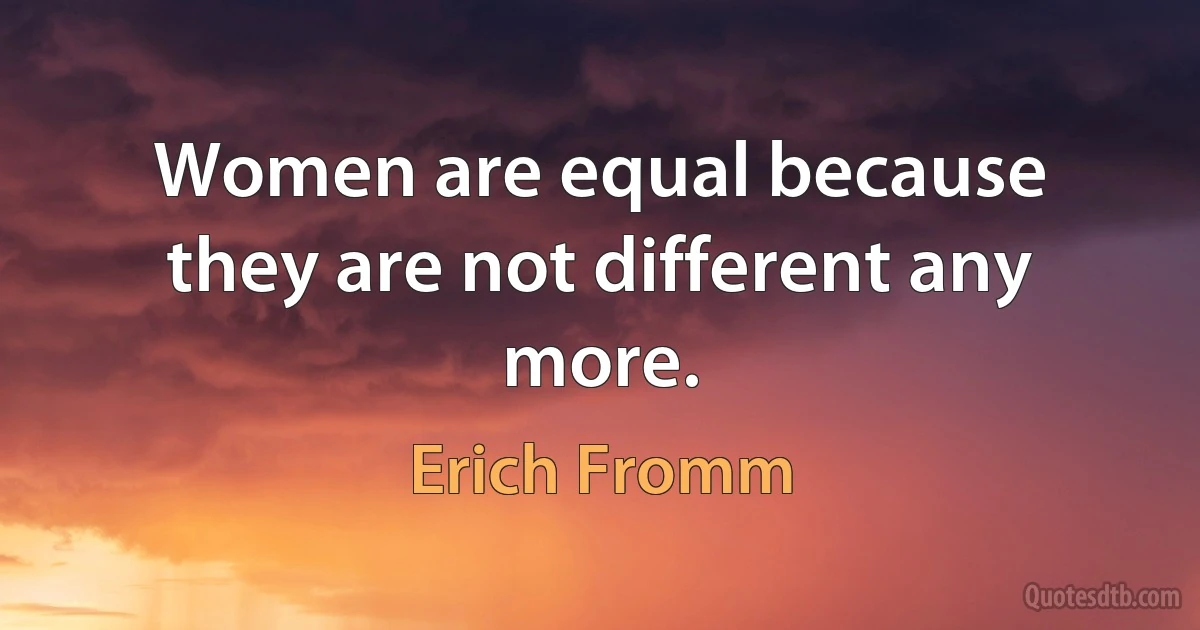 Women are equal because they are not different any more. (Erich Fromm)