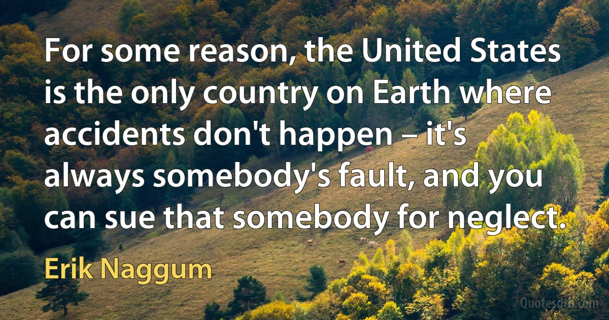 For some reason, the United States is the only country on Earth where accidents don't happen – it's always somebody's fault, and you can sue that somebody for neglect. (Erik Naggum)