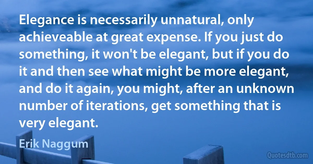 Elegance is necessarily unnatural, only achieveable at great expense. If you just do something, it won't be elegant, but if you do it and then see what might be more elegant, and do it again, you might, after an unknown number of iterations, get something that is very elegant. (Erik Naggum)