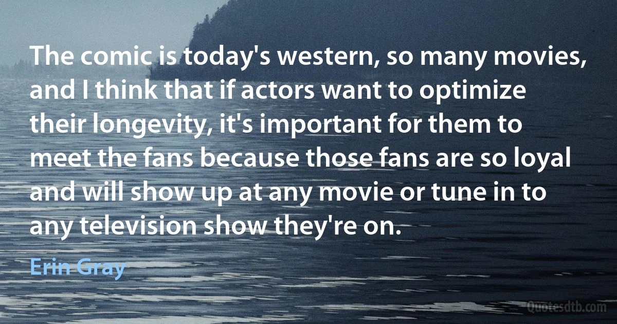 The comic is today's western, so many movies, and I think that if actors want to optimize their longevity, it's important for them to meet the fans because those fans are so loyal and will show up at any movie or tune in to any television show they're on. (Erin Gray)