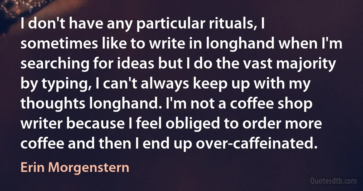 I don't have any particular rituals, I sometimes like to write in longhand when I'm searching for ideas but I do the vast majority by typing, I can't always keep up with my thoughts longhand. I'm not a coffee shop writer because I feel obliged to order more coffee and then I end up over-caffeinated. (Erin Morgenstern)