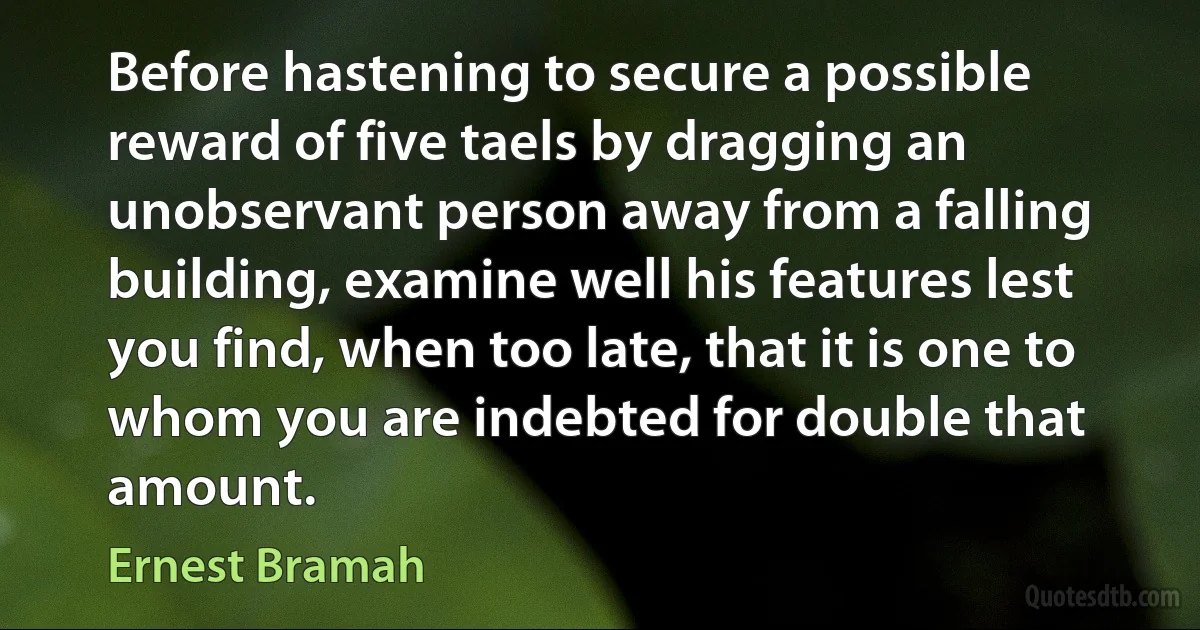 Before hastening to secure a possible reward of five taels by dragging an unobservant person away from a falling building, examine well his features lest you find, when too late, that it is one to whom you are indebted for double that amount. (Ernest Bramah)