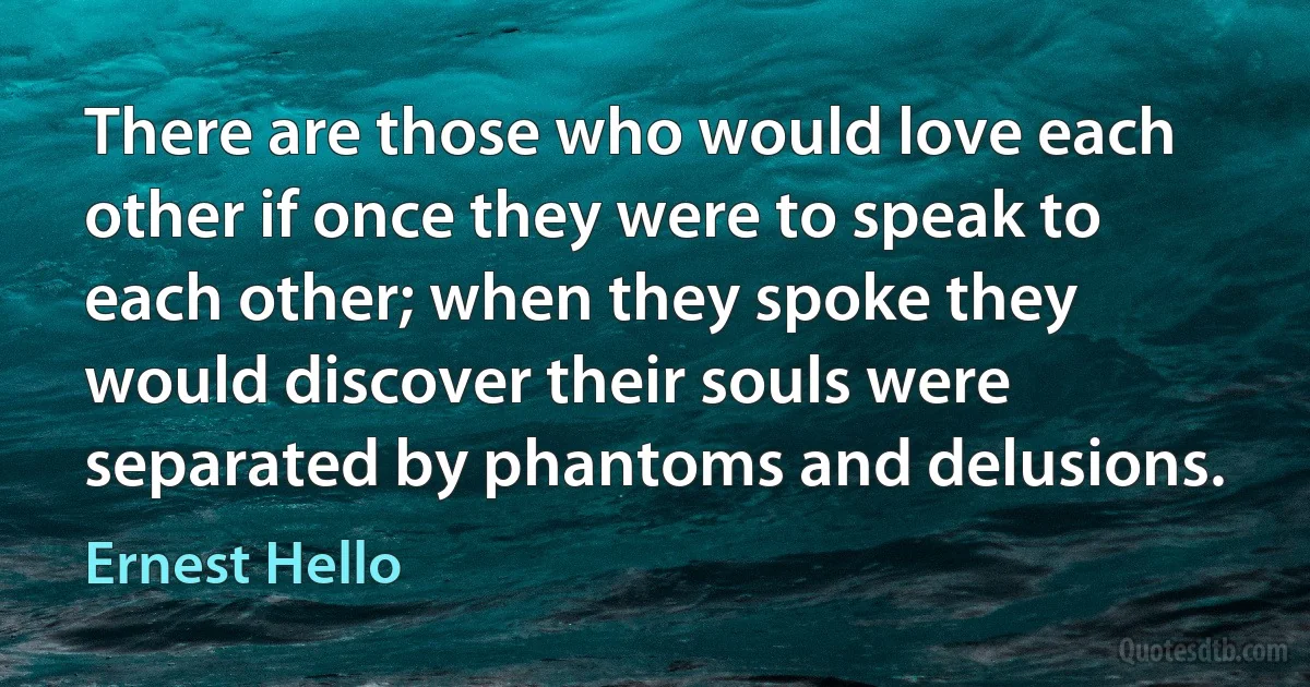 There are those who would love each other if once they were to speak to each other; when they spoke they would discover their souls were separated by phantoms and delusions. (Ernest Hello)