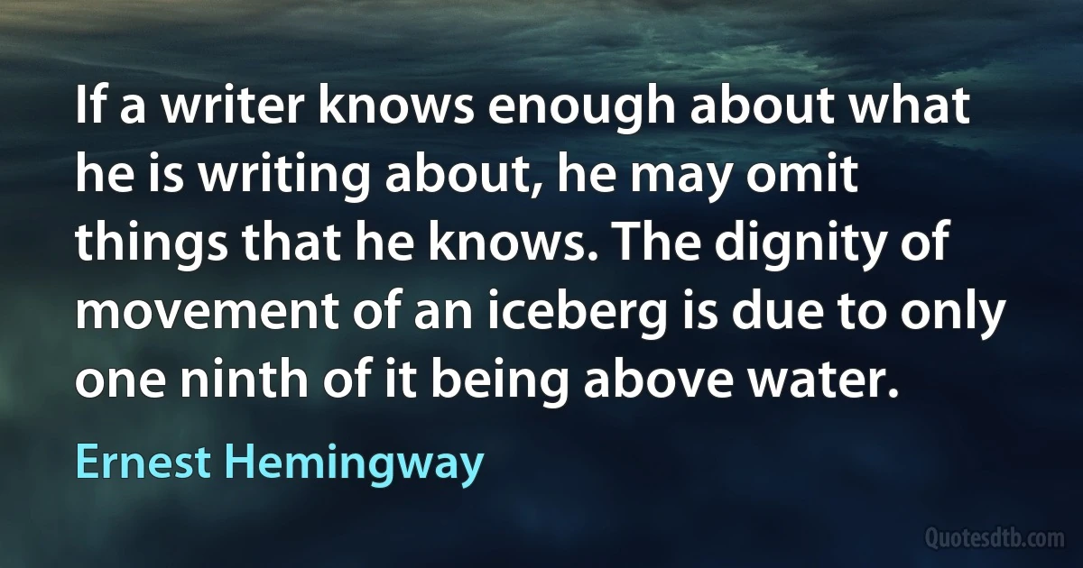 If a writer knows enough about what he is writing about, he may omit things that he knows. The dignity of movement of an iceberg is due to only one ninth of it being above water. (Ernest Hemingway)