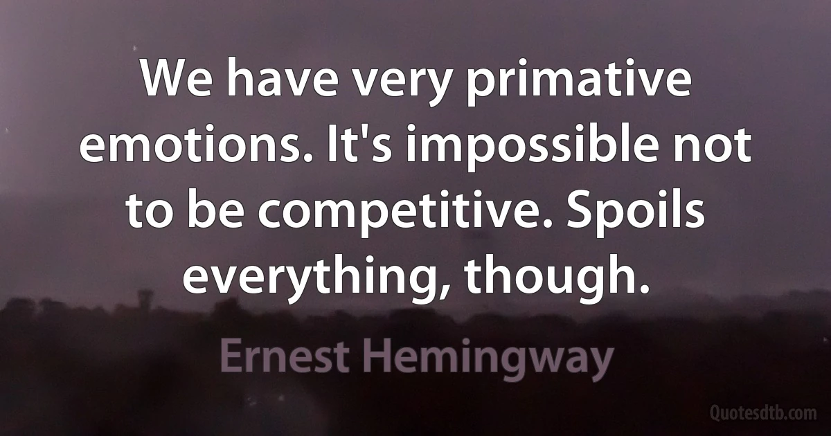 We have very primative emotions. It's impossible not to be competitive. Spoils everything, though. (Ernest Hemingway)