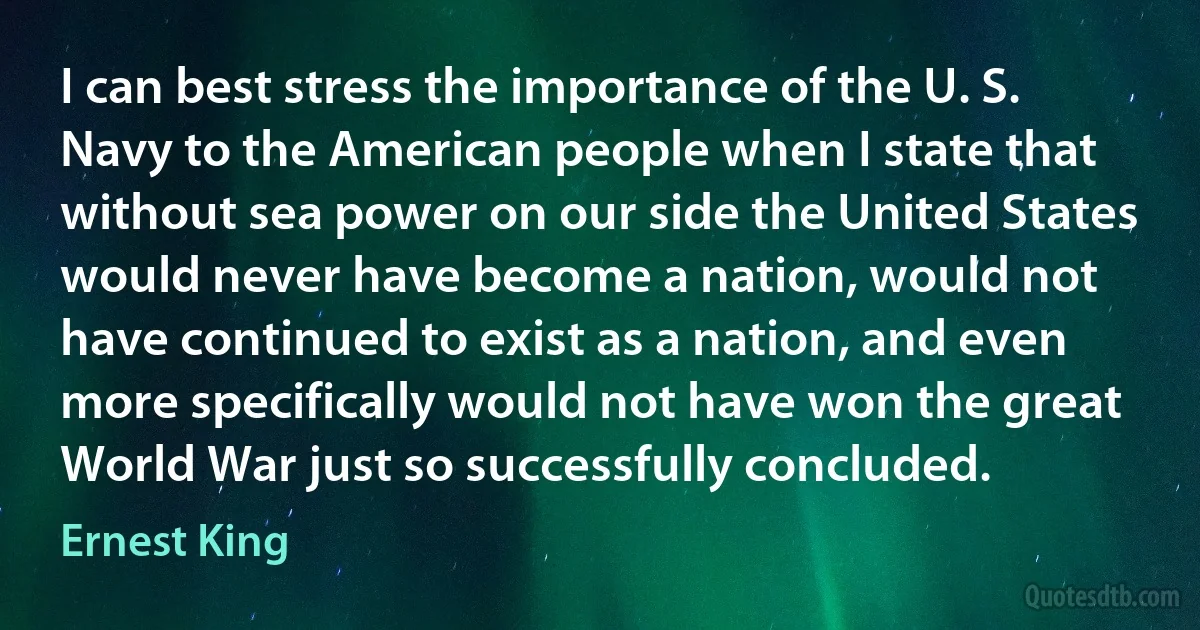 I can best stress the importance of the U. S. Navy to the American people when I state that without sea power on our side the United States would never have become a nation, would not have continued to exist as a nation, and even more specifically would not have won the great World War just so successfully concluded. (Ernest King)