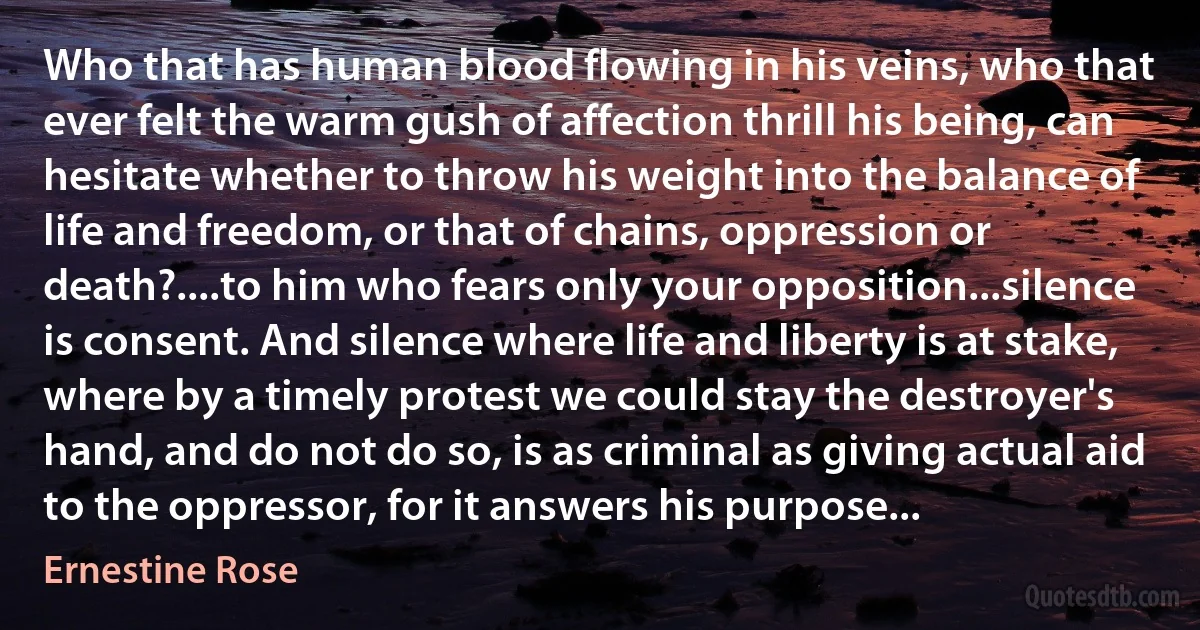 Who that has human blood flowing in his veins, who that ever felt the warm gush of affection thrill his being, can hesitate whether to throw his weight into the balance of life and freedom, or that of chains, oppression or death?....to him who fears only your opposition...silence is consent. And silence where life and liberty is at stake, where by a timely protest we could stay the destroyer's hand, and do not do so, is as criminal as giving actual aid to the oppressor, for it answers his purpose... (Ernestine Rose)