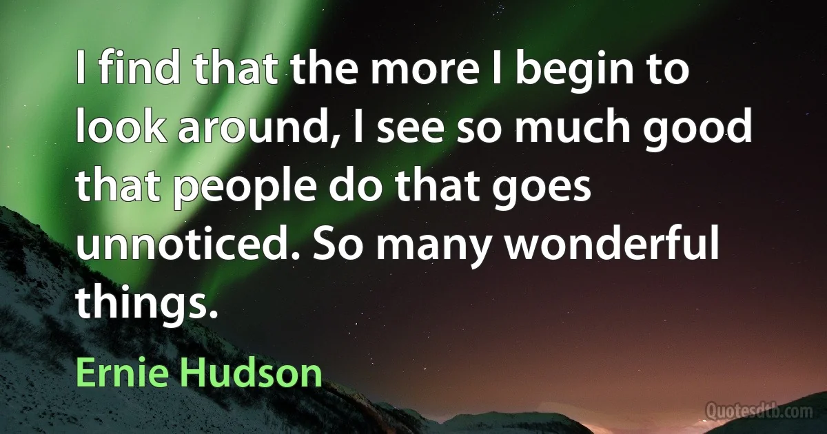 I find that the more I begin to look around, I see so much good that people do that goes unnoticed. So many wonderful things. (Ernie Hudson)