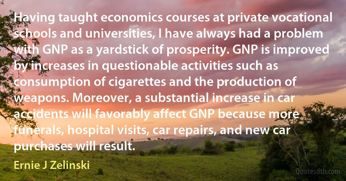 Having taught economics courses at private vocational schools and universities, I have always had a problem with GNP as a yardstick of prosperity. GNP is improved by increases in questionable activities such as consumption of cigarettes and the production of weapons. Moreover, a substantial increase in car accidents will favorably affect GNP because more funerals, hospital visits, car repairs, and new car purchases will result. (Ernie J Zelinski)