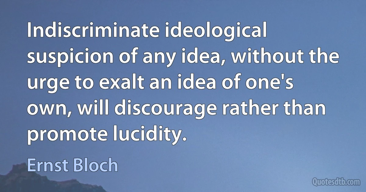 Indiscriminate ideological suspicion of any idea, without the urge to exalt an idea of one's own, will discourage rather than promote lucidity. (Ernst Bloch)