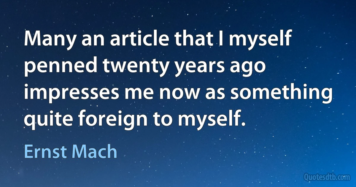 Many an article that I myself penned twenty years ago impresses me now as something quite foreign to myself. (Ernst Mach)