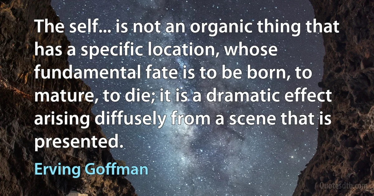 The self... is not an organic thing that has a specific location, whose fundamental fate is to be born, to mature, to die; it is a dramatic effect arising diffusely from a scene that is presented. (Erving Goffman)