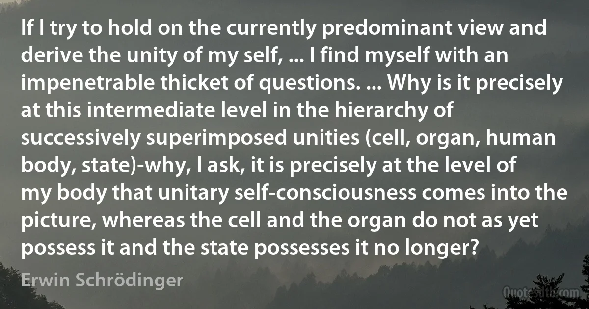 If I try to hold on the currently predominant view and derive the unity of my self, ... I find myself with an impenetrable thicket of questions. ... Why is it precisely at this intermediate level in the hierarchy of successively superimposed unities (cell, organ, human body, state)-why, I ask, it is precisely at the level of my body that unitary self-consciousness comes into the picture, whereas the cell and the organ do not as yet possess it and the state possesses it no longer? (Erwin Schrödinger)