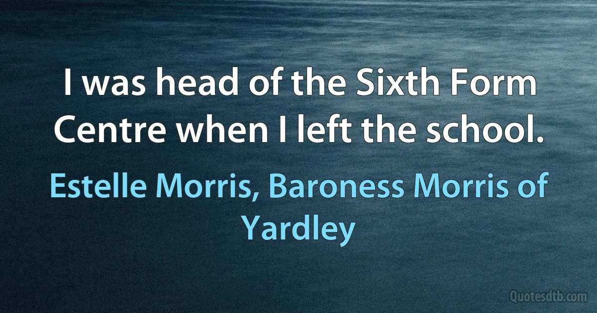 I was head of the Sixth Form Centre when I left the school. (Estelle Morris, Baroness Morris of Yardley)