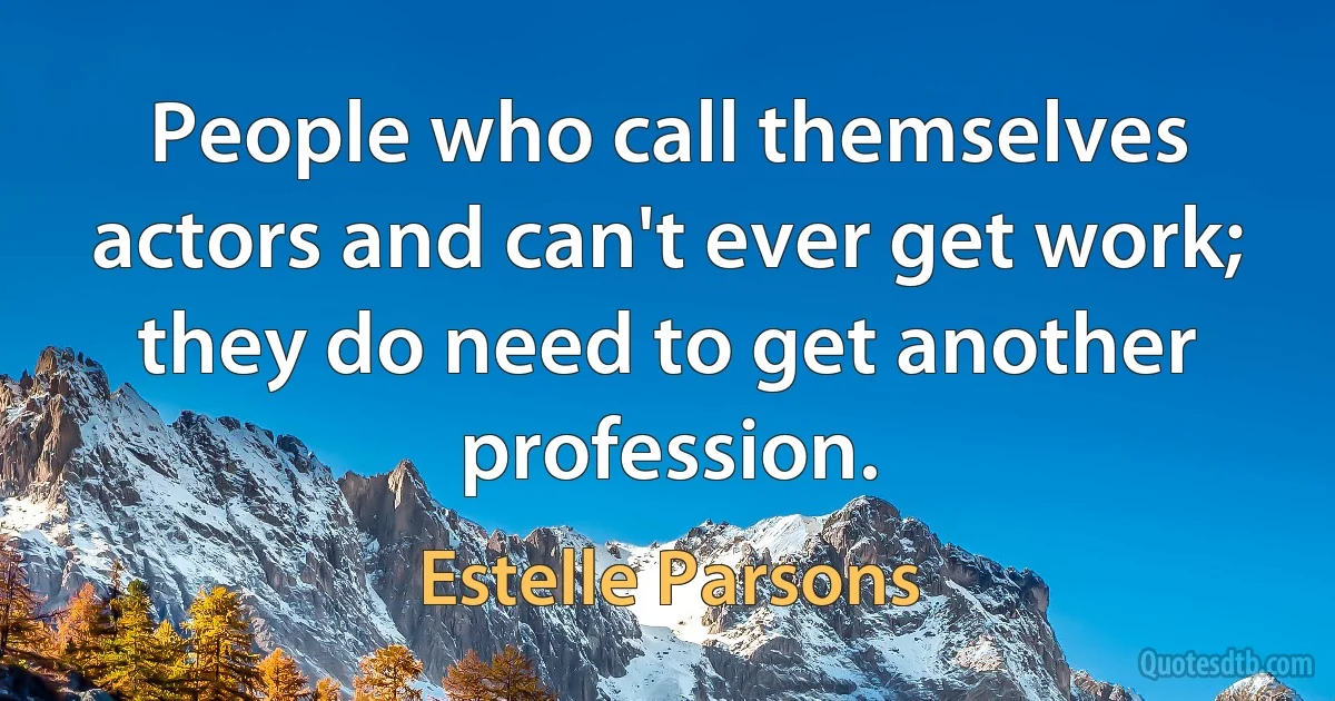 People who call themselves actors and can't ever get work; they do need to get another profession. (Estelle Parsons)