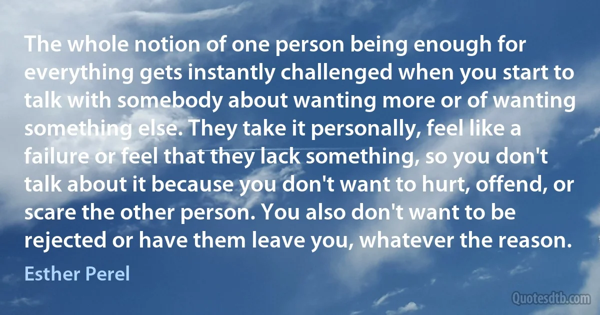 The whole notion of one person being enough for everything gets instantly challenged when you start to talk with somebody about wanting more or of wanting something else. They take it personally, feel like a failure or feel that they lack something, so you don't talk about it because you don't want to hurt, offend, or scare the other person. You also don't want to be rejected or have them leave you, whatever the reason. (Esther Perel)