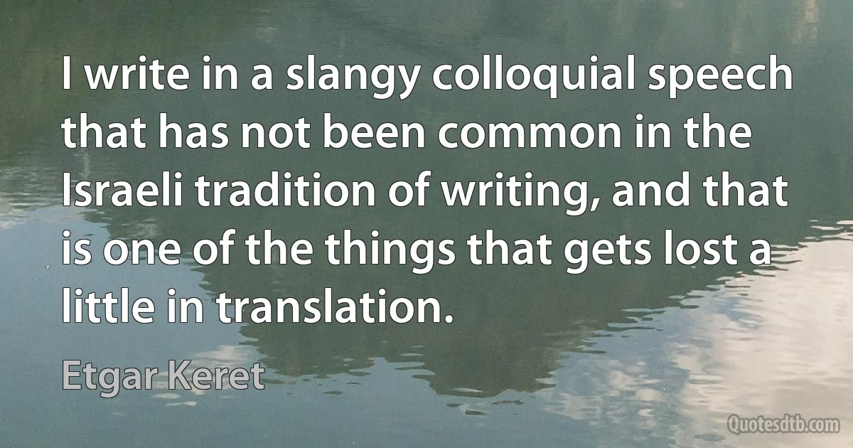 I write in a slangy colloquial speech that has not been common in the Israeli tradition of writing, and that is one of the things that gets lost a little in translation. (Etgar Keret)