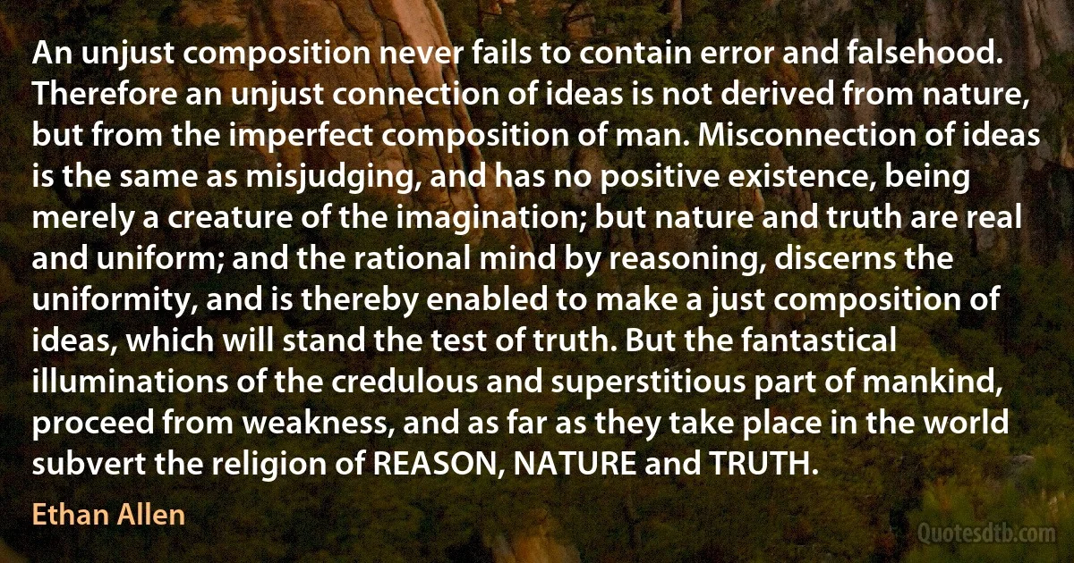 An unjust composition never fails to contain error and falsehood. Therefore an unjust connection of ideas is not derived from nature, but from the imperfect composition of man. Misconnection of ideas is the same as misjudging, and has no positive existence, being merely a creature of the imagination; but nature and truth are real and uniform; and the rational mind by reasoning, discerns the uniformity, and is thereby enabled to make a just composition of ideas, which will stand the test of truth. But the fantastical illuminations of the credulous and superstitious part of mankind, proceed from weakness, and as far as they take place in the world subvert the religion of REASON, NATURE and TRUTH. (Ethan Allen)