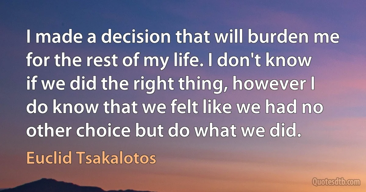 I made a decision that will burden me for the rest of my life. I don't know if we did the right thing, however I do know that we felt like we had no other choice but do what we did. (Euclid Tsakalotos)