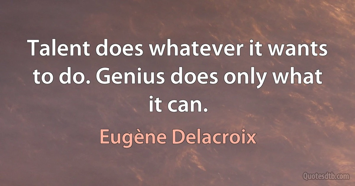 Talent does whatever it wants to do. Genius does only what it can. (Eugène Delacroix)