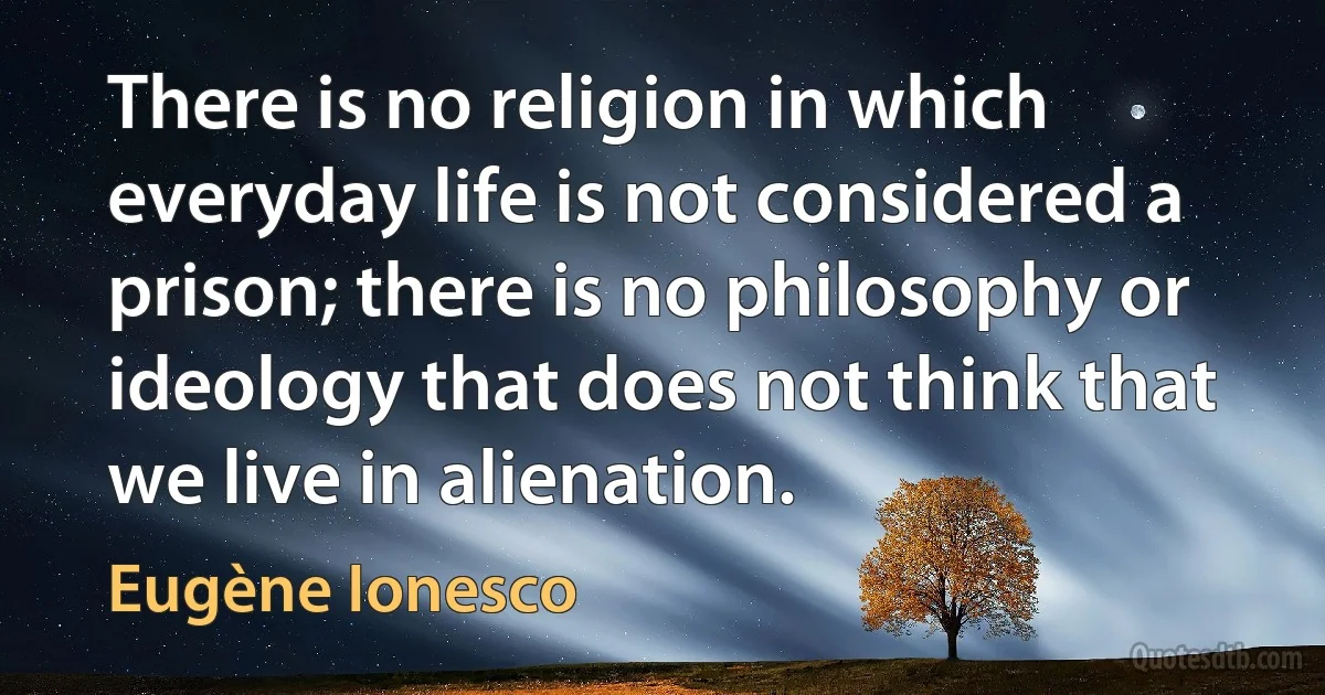 There is no religion in which everyday life is not considered a prison; there is no philosophy or ideology that does not think that we live in alienation. (Eugène Ionesco)