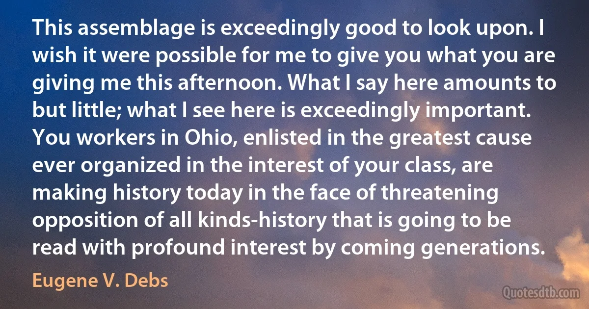 This assemblage is exceedingly good to look upon. I wish it were possible for me to give you what you are giving me this afternoon. What I say here amounts to but little; what I see here is exceedingly important. You workers in Ohio, enlisted in the greatest cause ever organized in the interest of your class, are making history today in the face of threatening opposition of all kinds-history that is going to be read with profound interest by coming generations. (Eugene V. Debs)