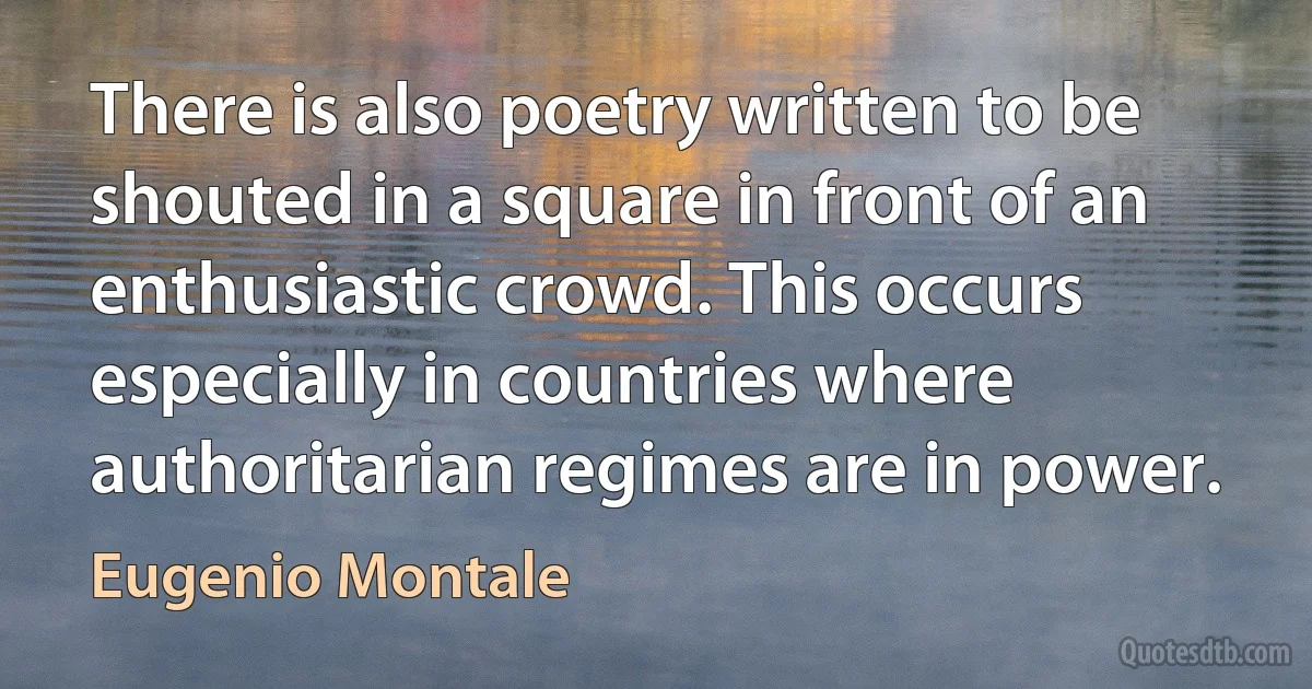 There is also poetry written to be shouted in a square in front of an enthusiastic crowd. This occurs especially in countries where authoritarian regimes are in power. (Eugenio Montale)