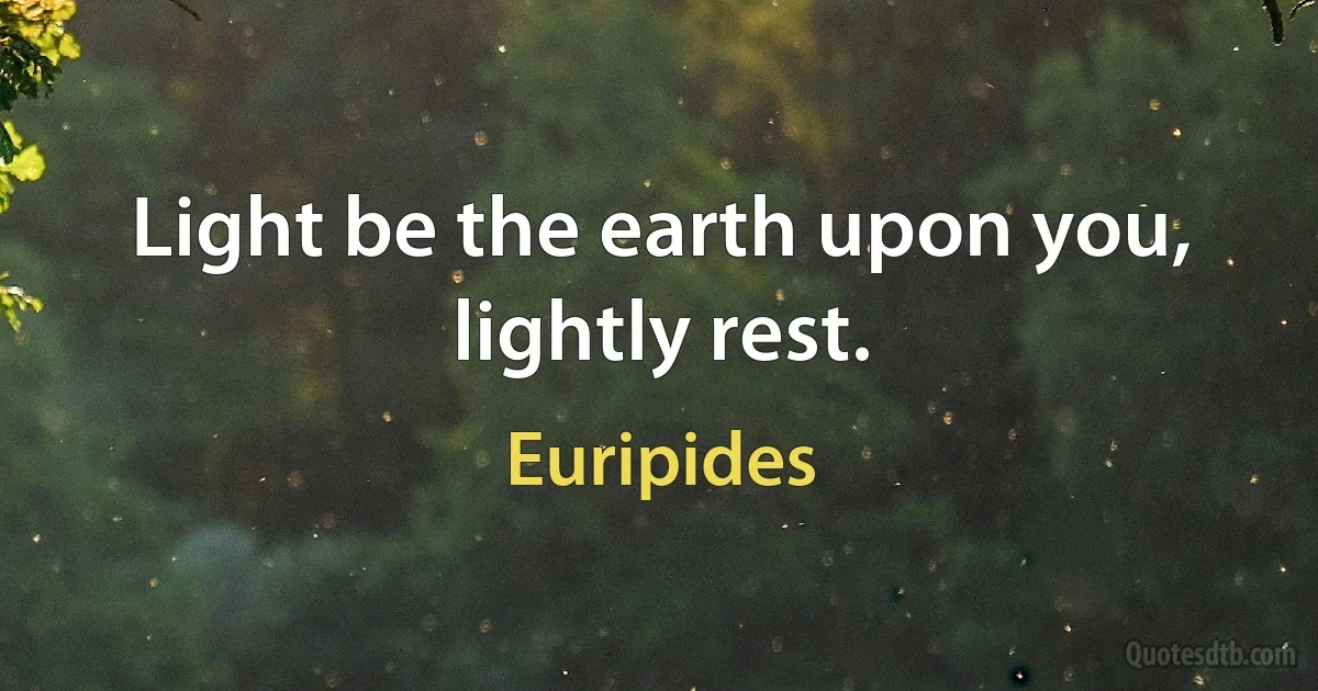 Light be the earth upon you, lightly rest. (Euripides)