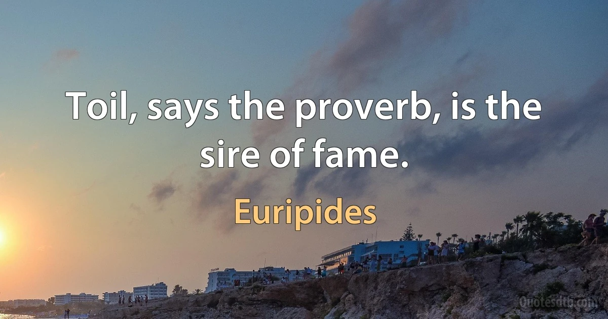 Toil, says the proverb, is the sire of fame. (Euripides)