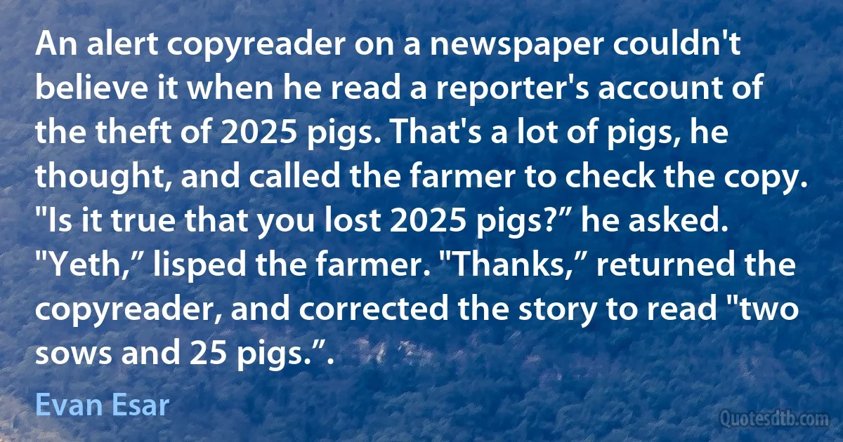 An alert copyreader on a newspaper couldn't believe it when he read a reporter's account of the theft of 2025 pigs. That's a lot of pigs, he thought, and called the farmer to check the copy. "Is it true that you lost 2025 pigs?” he asked. "Yeth,” lisped the farmer. "Thanks,” returned the copyreader, and corrected the story to read "two sows and 25 pigs.”. (Evan Esar)