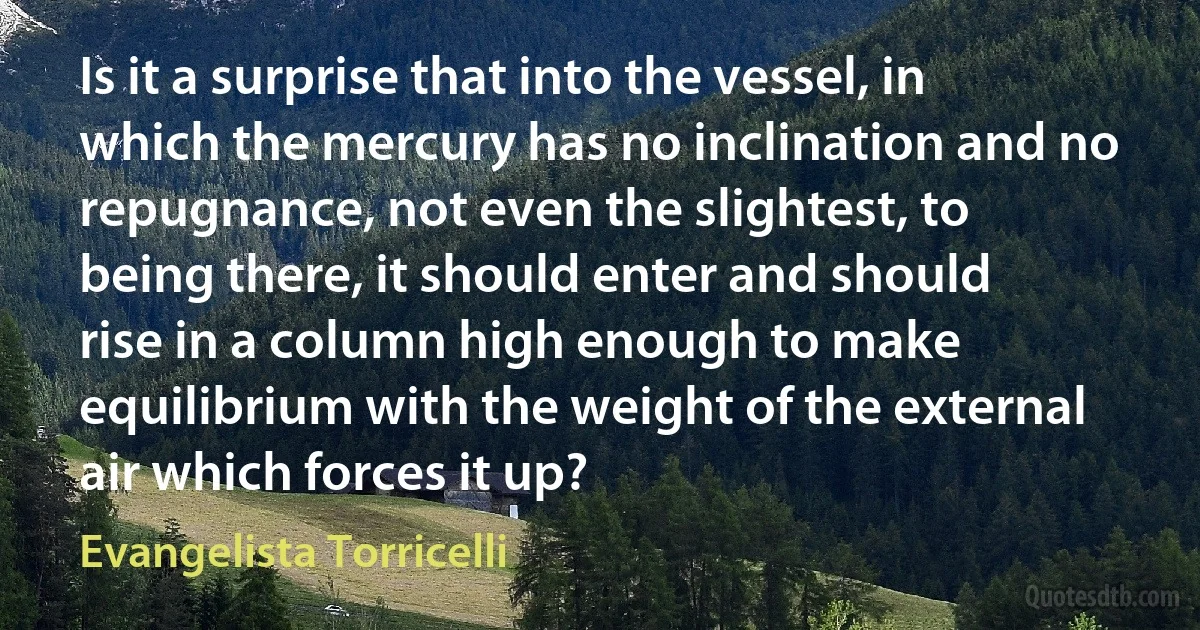 Is it a surprise that into the vessel, in which the mercury has no inclination and no repugnance, not even the slightest, to being there, it should enter and should rise in a column high enough to make equilibrium with the weight of the external air which forces it up? (Evangelista Torricelli)