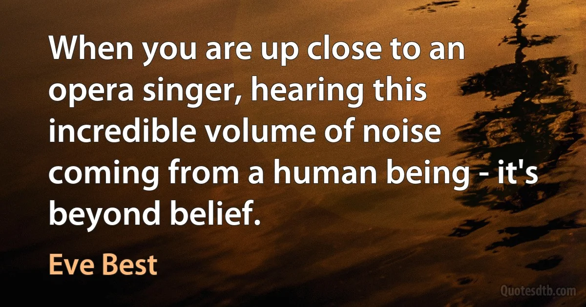 When you are up close to an opera singer, hearing this incredible volume of noise coming from a human being - it's beyond belief. (Eve Best)