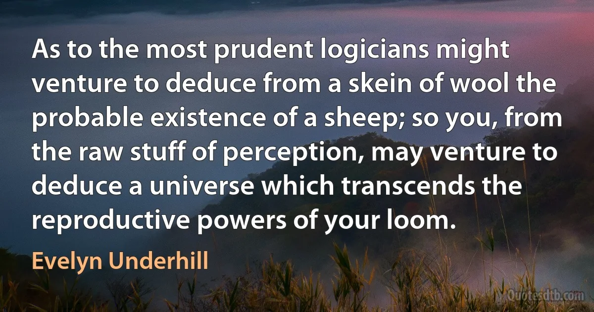 As to the most prudent logicians might venture to deduce from a skein of wool the probable existence of a sheep; so you, from the raw stuff of perception, may venture to deduce a universe which transcends the reproductive powers of your loom. (Evelyn Underhill)