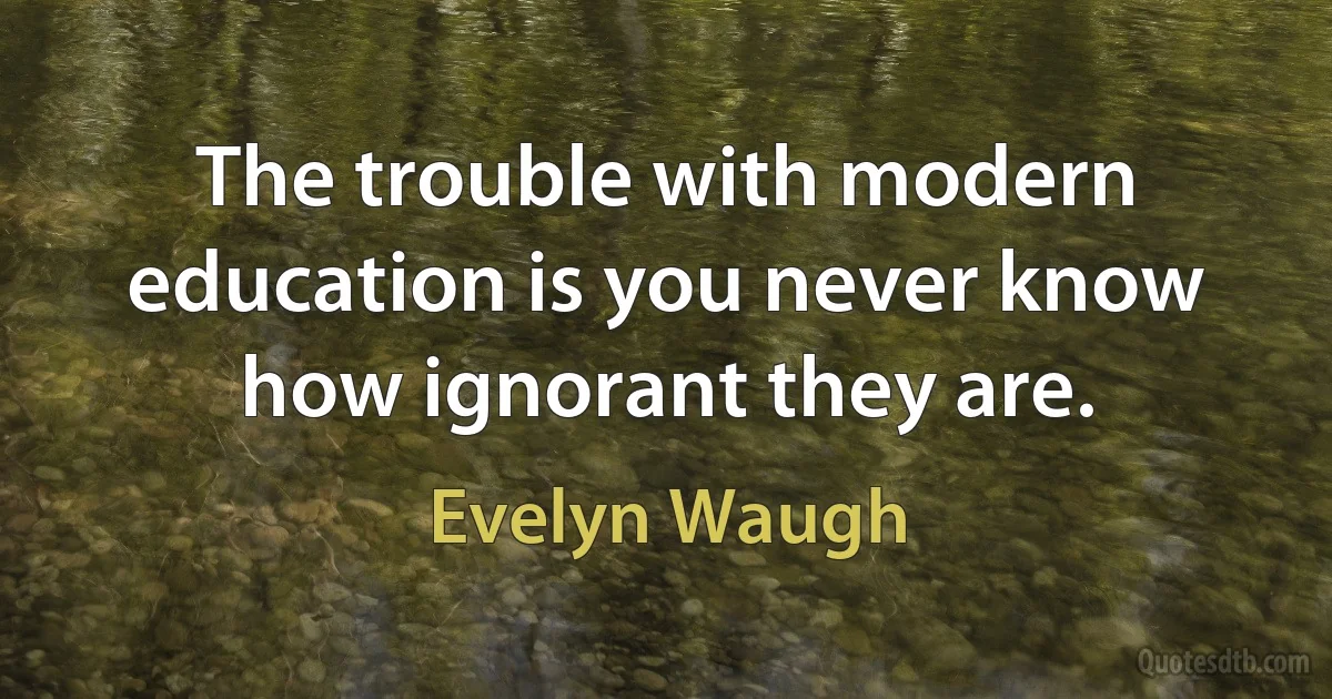 The trouble with modern education is you never know how ignorant they are. (Evelyn Waugh)