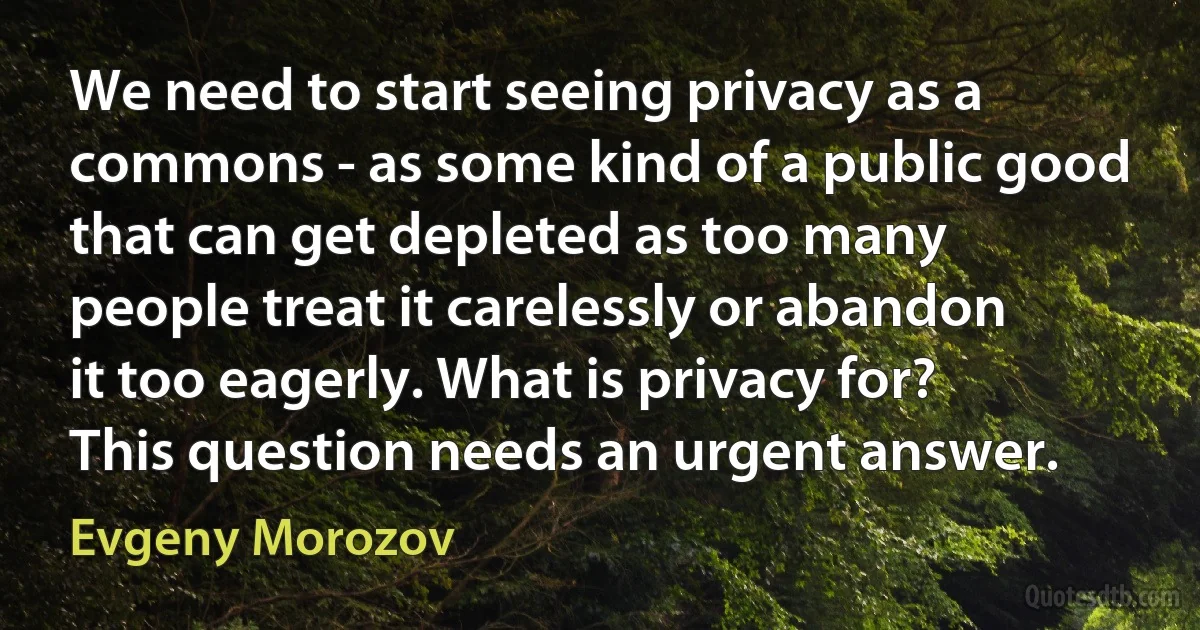 We need to start seeing privacy as a commons - as some kind of a public good that can get depleted as too many people treat it carelessly or abandon it too eagerly. What is privacy for? This question needs an urgent answer. (Evgeny Morozov)