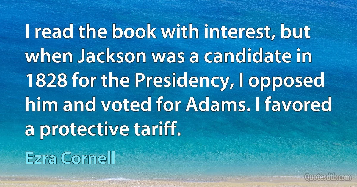 I read the book with interest, but when Jackson was a candidate in 1828 for the Presidency, I opposed him and voted for Adams. I favored a protective tariff. (Ezra Cornell)