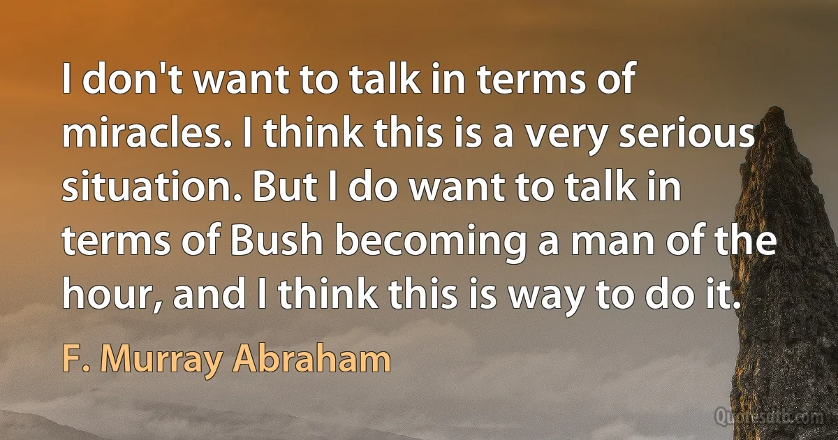 I don't want to talk in terms of miracles. I think this is a very serious situation. But I do want to talk in terms of Bush becoming a man of the hour, and I think this is way to do it. (F. Murray Abraham)