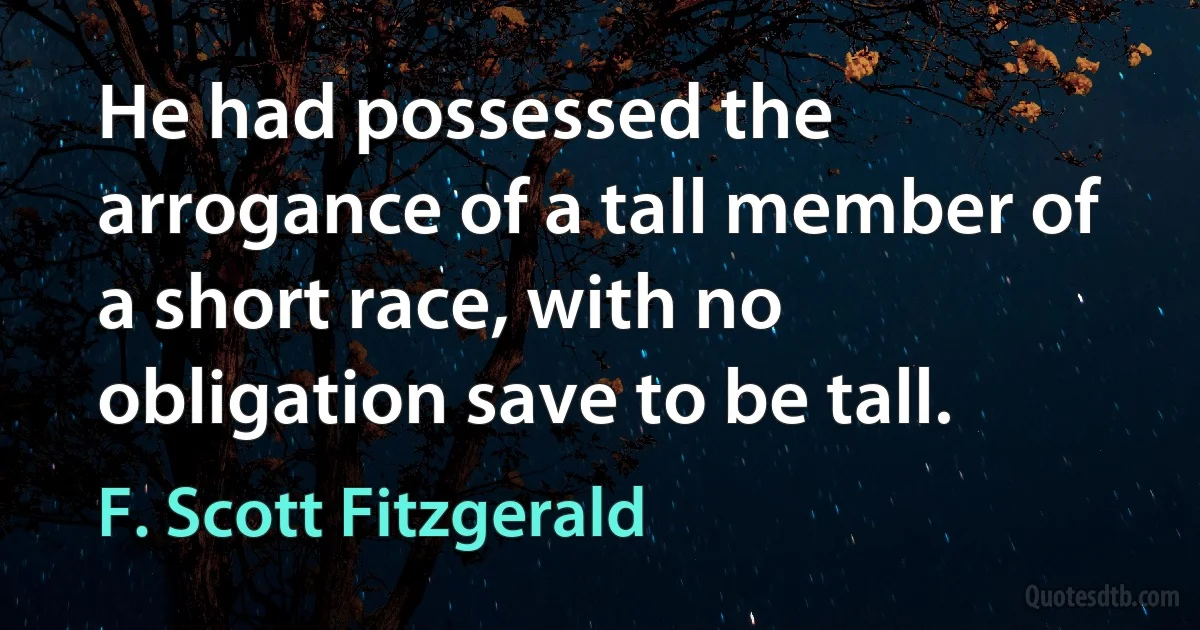 He had possessed the arrogance of a tall member of a short race, with no obligation save to be tall. (F. Scott Fitzgerald)