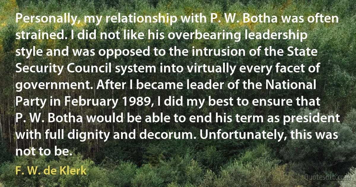 Personally, my relationship with P. W. Botha was often strained. I did not like his overbearing leadership style and was opposed to the intrusion of the State Security Council system into virtually every facet of government. After I became leader of the National Party in February 1989, I did my best to ensure that P. W. Botha would be able to end his term as president with full dignity and decorum. Unfortunately, this was not to be. (F. W. de Klerk)