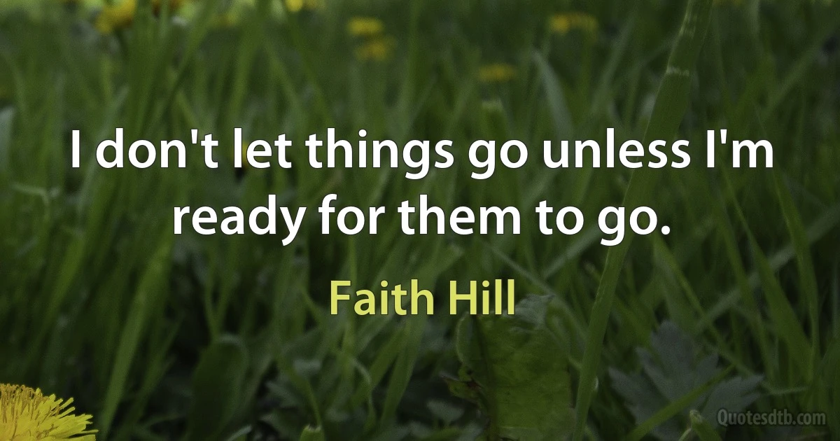 I don't let things go unless I'm ready for them to go. (Faith Hill)